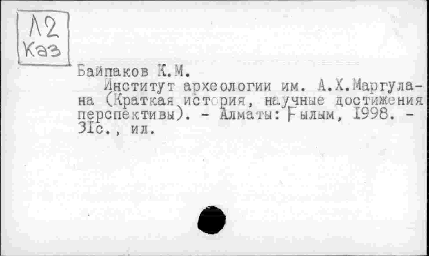 ﻿Байпаков К.М.
Институт археологии им. А.Х.Маргула-на (Краткая истерия, научные достижения перспективы). - Алматы: Fылым, 1998. -31с., ил.